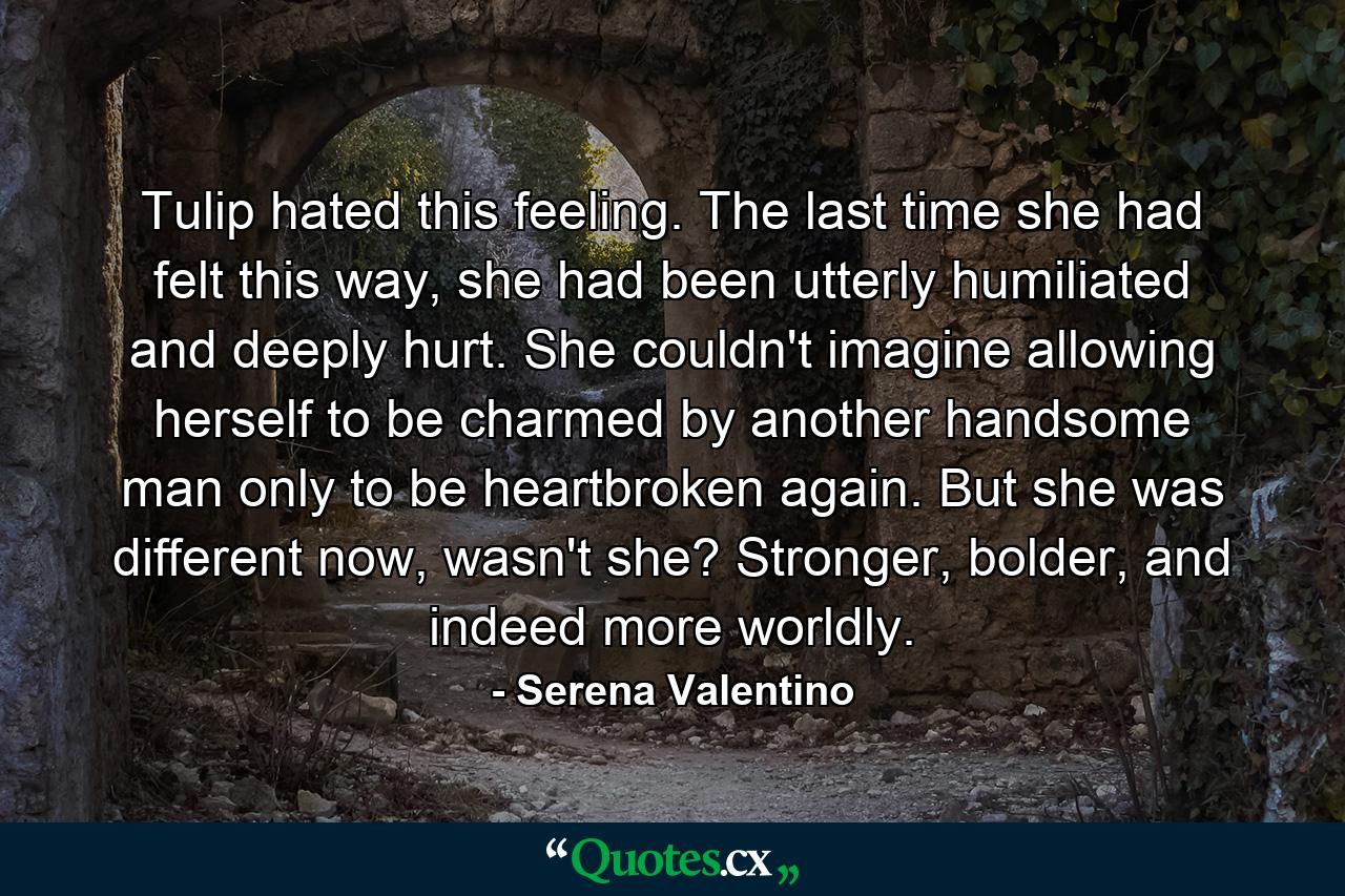 Tulip hated this feeling. The last time she had felt this way, she had been utterly humiliated and deeply hurt. She couldn't imagine allowing herself to be charmed by another handsome man only to be heartbroken again. But she was different now, wasn't she? Stronger, bolder, and indeed more worldly. - Quote by Serena Valentino