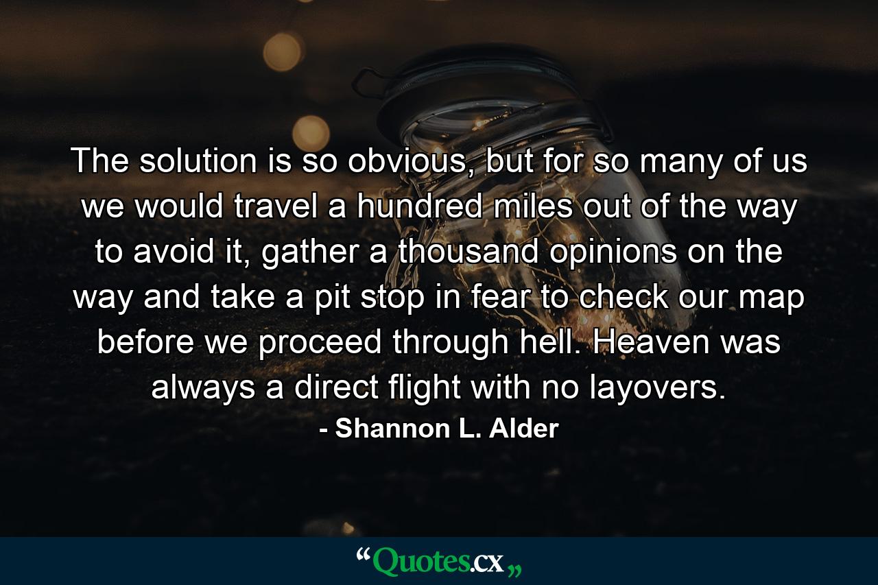 The solution is so obvious, but for so many of us we would travel a hundred miles out of the way to avoid it, gather a thousand opinions on the way and take a pit stop in fear to check our map before we proceed through hell. Heaven was always a direct flight with no layovers. - Quote by Shannon L. Alder