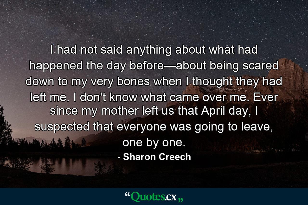 I had not said anything about what had happened the day before—about being scared down to my very bones when I thought they had left me. I don't know what came over me. Ever since my mother left us that April day, I suspected that everyone was going to leave, one by one. - Quote by Sharon Creech