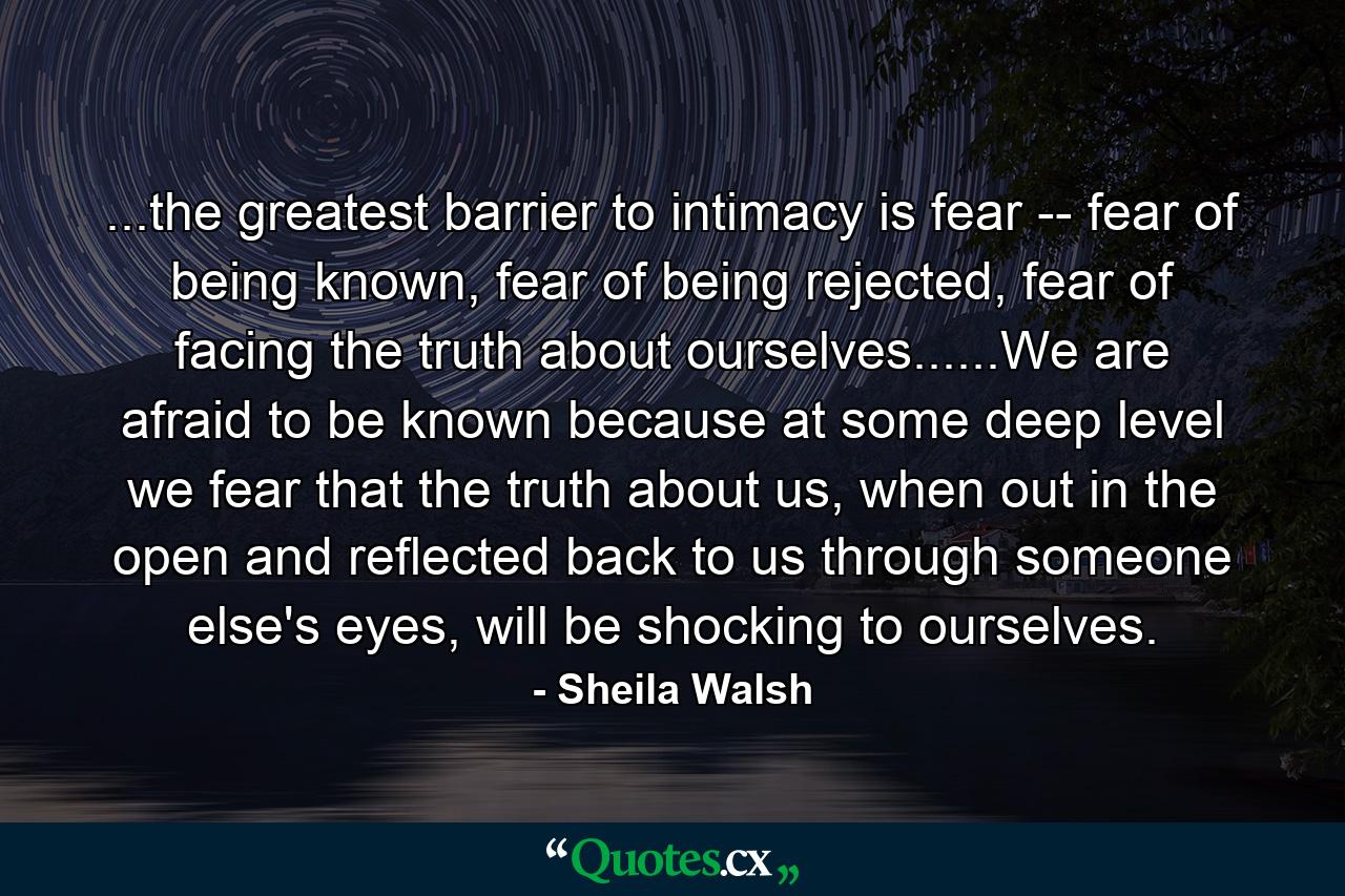 ...the greatest barrier to intimacy is fear -- fear of being known, fear of being rejected, fear of facing the truth about ourselves......We are afraid to be known because at some deep level we fear that the truth about us, when out in the open and reflected back to us through someone else's eyes, will be shocking to ourselves. - Quote by Sheila Walsh