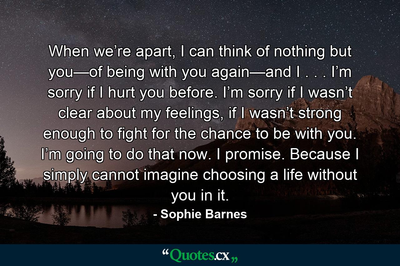 When we’re apart, I can think of nothing but you—of being with you again—and I . . . I’m sorry if I hurt you before. I’m sorry if I wasn’t clear about my feelings, if I wasn’t strong enough to fight for the chance to be with you. I’m going to do that now. I promise. Because I simply cannot imagine choosing a life without you in it. - Quote by Sophie Barnes