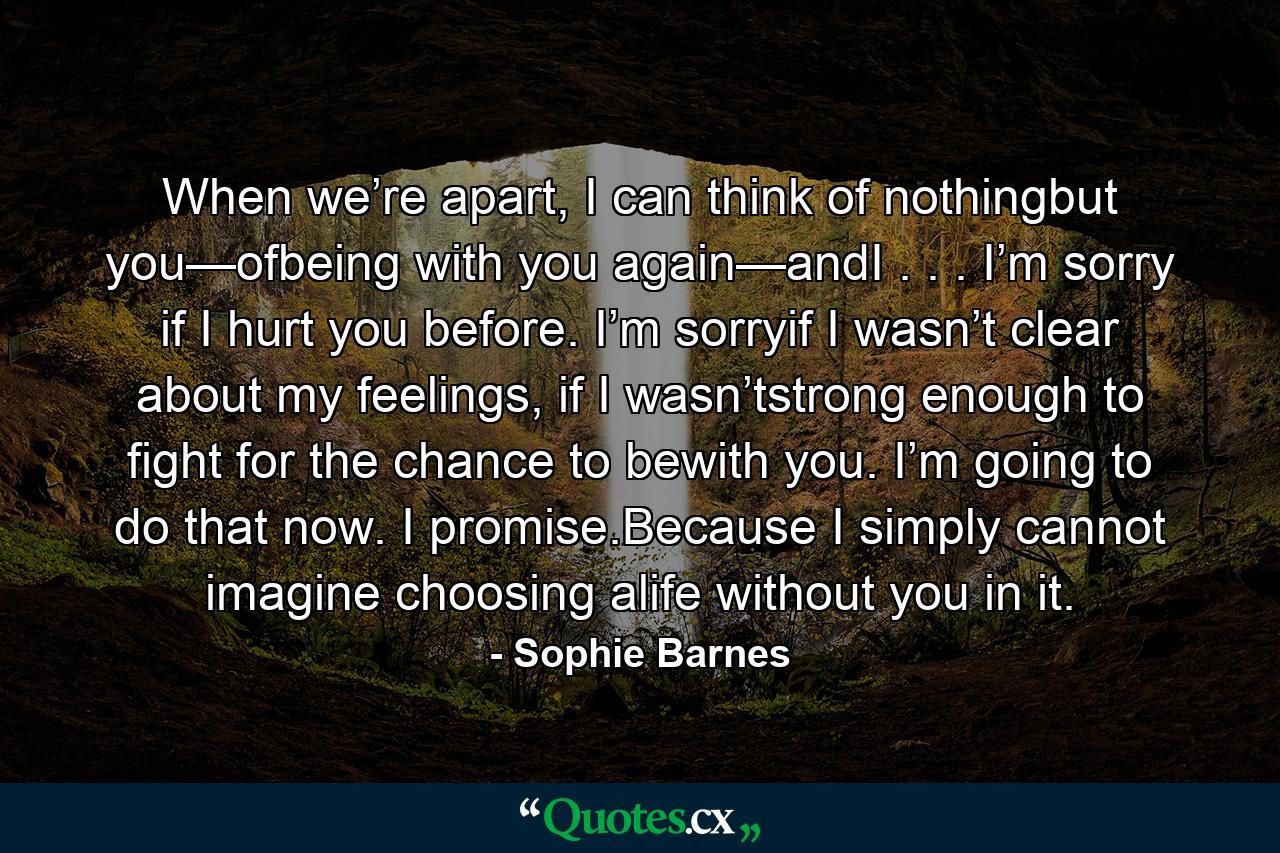 When we’re apart, I can think of nothingbut you—ofbeing with you again—andI . . . I’m sorry if I hurt you before. I’m sorryif I wasn’t clear about my feelings, if I wasn’tstrong enough to fight for the chance to bewith you. I’m going to do that now. I promise.Because I simply cannot imagine choosing alife without you in it. - Quote by Sophie Barnes