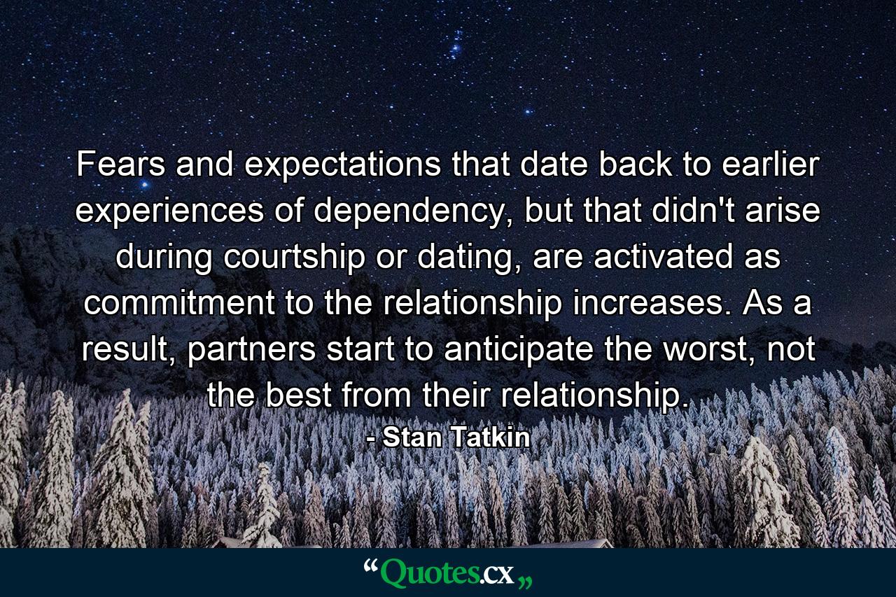 Fears and expectations that date back to earlier experiences of dependency, but that didn't arise during courtship or dating, are activated as commitment to the relationship increases. As a result, partners start to anticipate the worst, not the best from their relationship. - Quote by Stan Tatkin