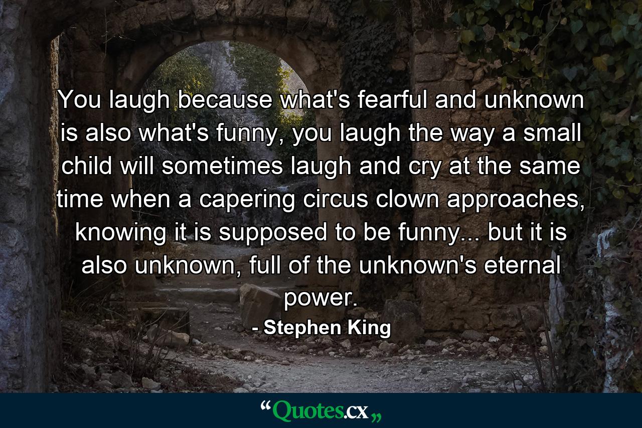 You laugh because what's fearful and unknown is also what's funny, you laugh the way a small child will sometimes laugh and cry at the same time when a capering circus clown approaches, knowing it is supposed to be funny... but it is also unknown, full of the unknown's eternal power. - Quote by Stephen King