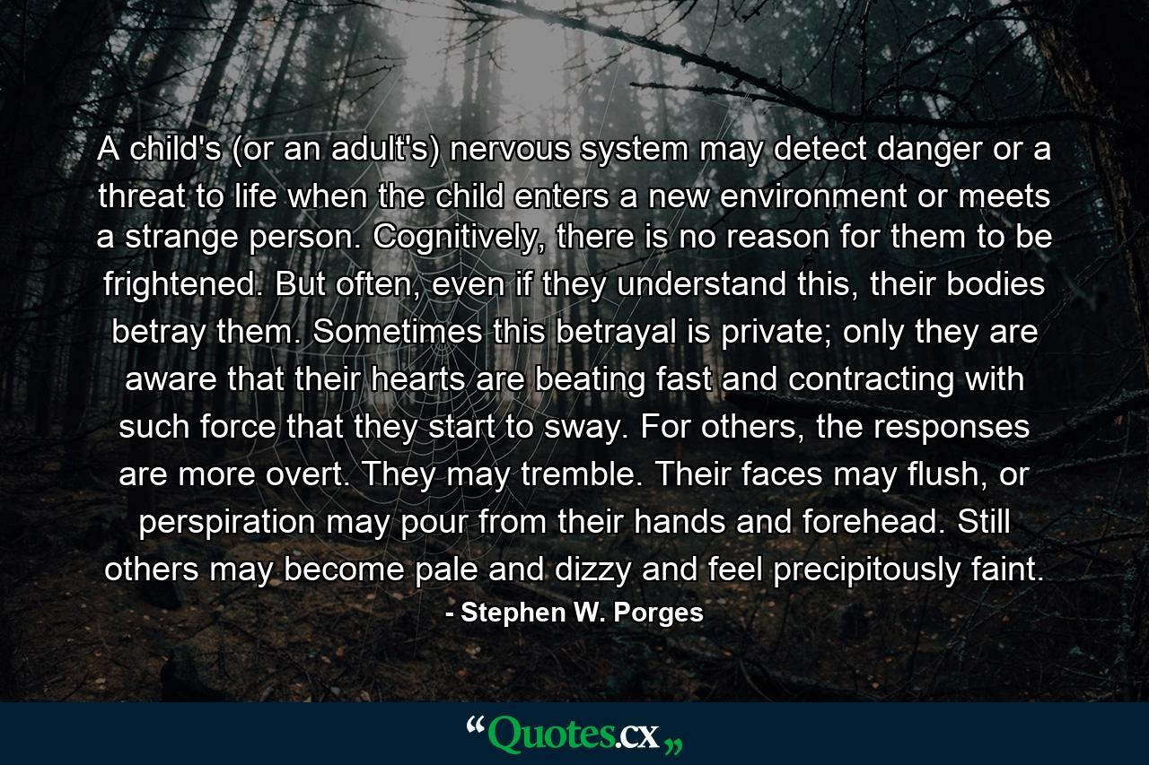 A child's (or an adult's) nervous system may detect danger or a threat to life when the child enters a new environment or meets a strange person. Cognitively, there is no reason for them to be frightened. But often, even if they understand this, their bodies betray them. Sometimes this betrayal is private; only they are aware that their hearts are beating fast and contracting with such force that they start to sway. For others, the responses are more overt. They may tremble. Their faces may flush, or perspiration may pour from their hands and forehead. Still others may become pale and dizzy and feel precipitously faint. - Quote by Stephen W. Porges