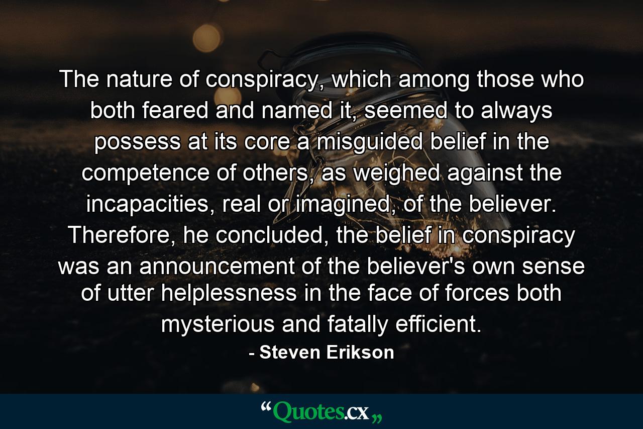 The nature of conspiracy, which among those who both feared and named it, seemed to always possess at its core a misguided belief in the competence of others, as weighed against the incapacities, real or imagined, of the believer. Therefore, he concluded, the belief in conspiracy was an announcement of the believer's own sense of utter helplessness in the face of forces both mysterious and fatally efficient. - Quote by Steven Erikson