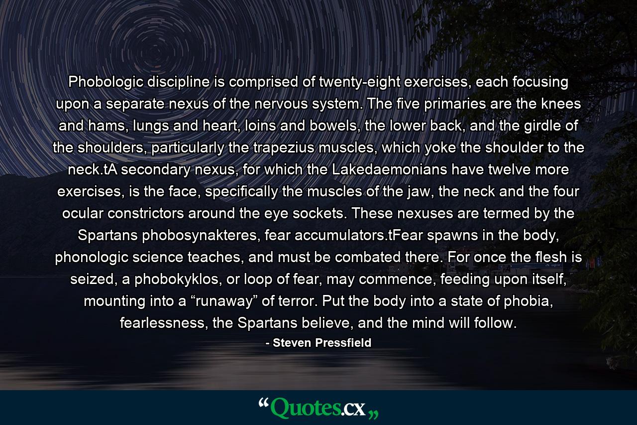 Phobologic discipline is comprised of twenty-eight exercises, each focusing upon a separate nexus of the nervous system. The five primaries are the knees and hams, lungs and heart, loins and bowels, the lower back, and the girdle of the shoulders, particularly the trapezius muscles, which yoke the shoulder to the neck.tA secondary nexus, for which the Lakedaemonians have twelve more exercises, is the face, specifically the muscles of the jaw, the neck and the four ocular constrictors around the eye sockets. These nexuses are termed by the Spartans phobosynakteres, fear accumulators.tFear spawns in the body, phonologic science teaches, and must be combated there. For once the flesh is seized, a phobokyklos, or loop of fear, may commence, feeding upon itself, mounting into a “runaway” of terror. Put the body into a state of phobia, fearlessness, the Spartans believe, and the mind will follow. - Quote by Steven Pressfield