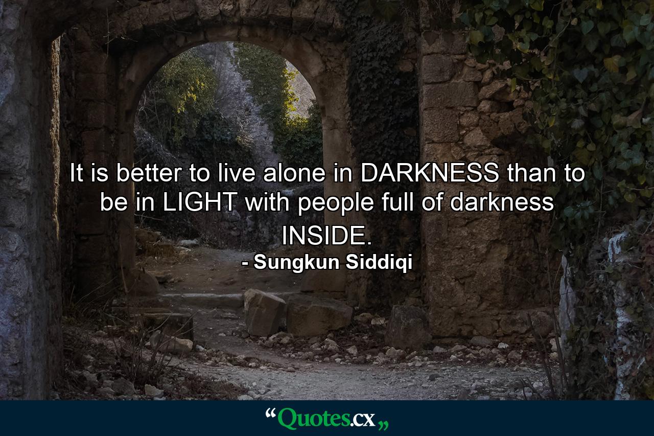 It is better to live alone in DARKNESS than to be in LIGHT with people full of darkness INSIDE. - Quote by Sungkun Siddiqi