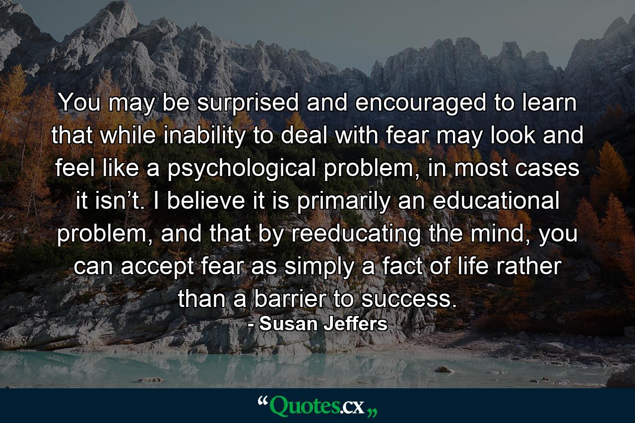 You may be surprised and encouraged to learn that while inability to deal with fear may look and feel like a psychological problem, in most cases it isn’t. I believe it is primarily an educational problem, and that by reeducating the mind, you can accept fear as simply a fact of life rather than a barrier to success. - Quote by Susan Jeffers