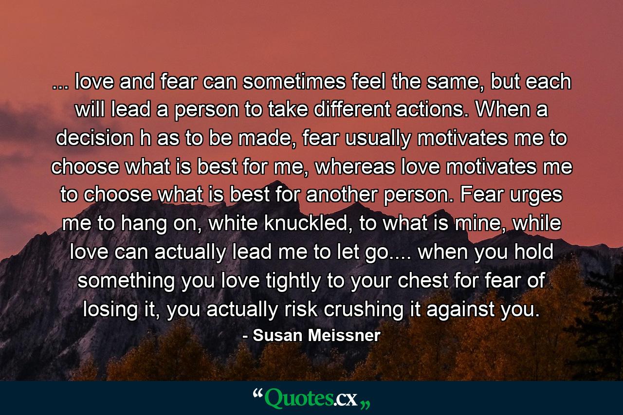 ... love and fear can sometimes feel the same, but each will lead a person to take different actions. When a decision h as to be made, fear usually motivates me to choose what is best for me, whereas love motivates me to choose what is best for another person. Fear urges me to hang on, white knuckled, to what is mine, while love can actually lead me to let go.... when you hold something you love tightly to your chest for fear of losing it, you actually risk crushing it against you. - Quote by Susan Meissner