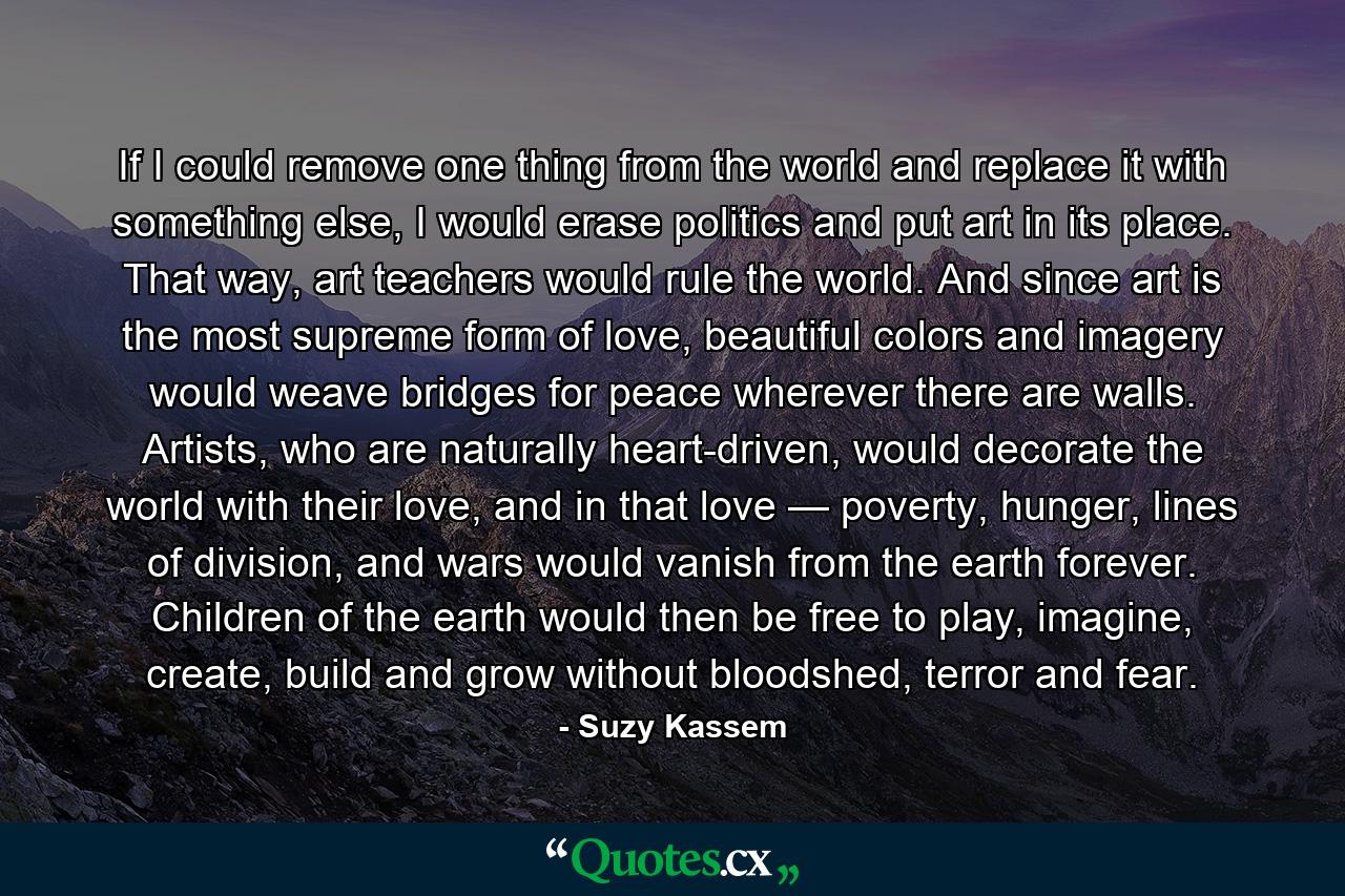 If I could remove one thing from the world and replace it with something else, I would erase politics and put art in its place. That way, art teachers would rule the world. And since art is the most supreme form of love, beautiful colors and imagery would weave bridges for peace wherever there are walls. Artists, who are naturally heart-driven, would decorate the world with their love, and in that love — poverty, hunger, lines of division, and wars would vanish from the earth forever. Children of the earth would then be free to play, imagine, create, build and grow without bloodshed, terror and fear. - Quote by Suzy Kassem