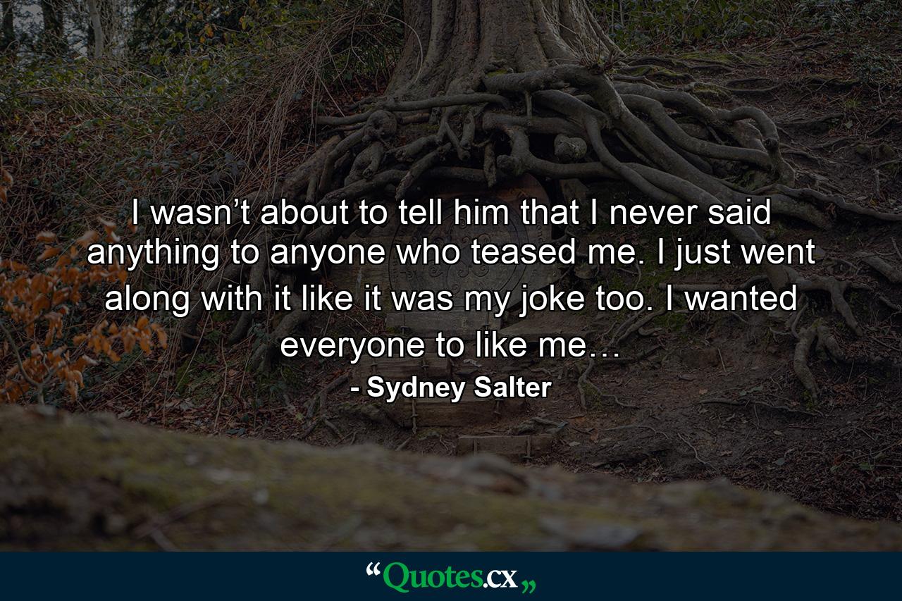 I wasn’t about to tell him that I never said anything to anyone who teased me. I just went along with it like it was my joke too. I wanted everyone to like me… - Quote by Sydney Salter