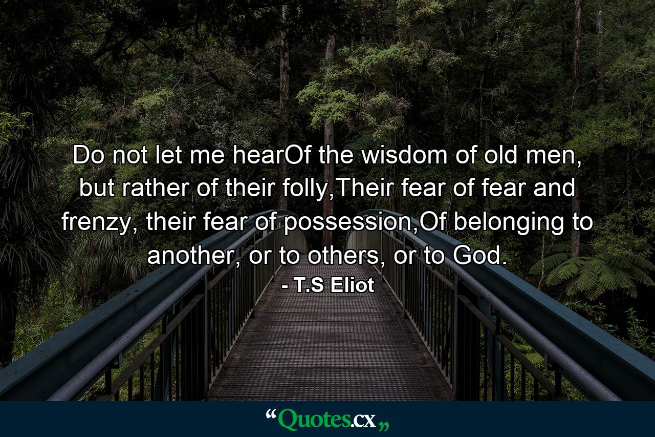 Do not let me hearOf the wisdom of old men, but rather of their folly,Their fear of fear and frenzy, their fear of possession,Of belonging to another, or to others, or to God. - Quote by T.S Eliot