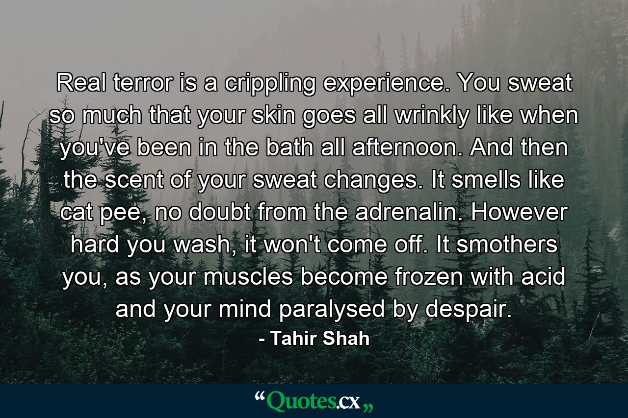 Real terror is a crippling experience. You sweat so much that your skin goes all wrinkly like when you've been in the bath all afternoon. And then the scent of your sweat changes. It smells like cat pee, no doubt from the adrenalin. However hard you wash, it won't come off. It smothers you, as your muscles become frozen with acid and your mind paralysed by despair. - Quote by Tahir Shah