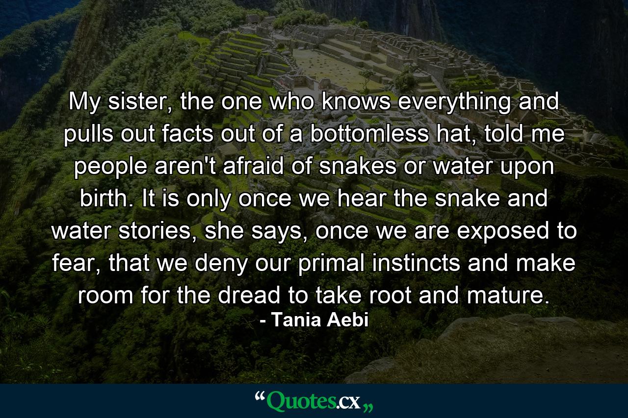 My sister, the one who knows everything and pulls out facts out of a bottomless hat, told me people aren't afraid of snakes or water upon birth. It is only once we hear the snake and water stories, she says, once we are exposed to fear, that we deny our primal instincts and make room for the dread to take root and mature. - Quote by Tania Aebi