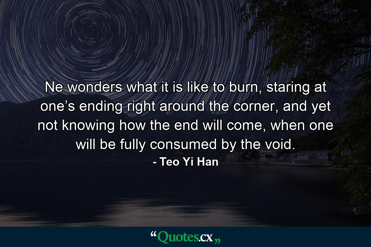 Ne wonders what it is like to burn, staring at one’s ending right around the corner, and yet not knowing how the end will come, when one will be fully consumed by the void. - Quote by Teo Yi Han