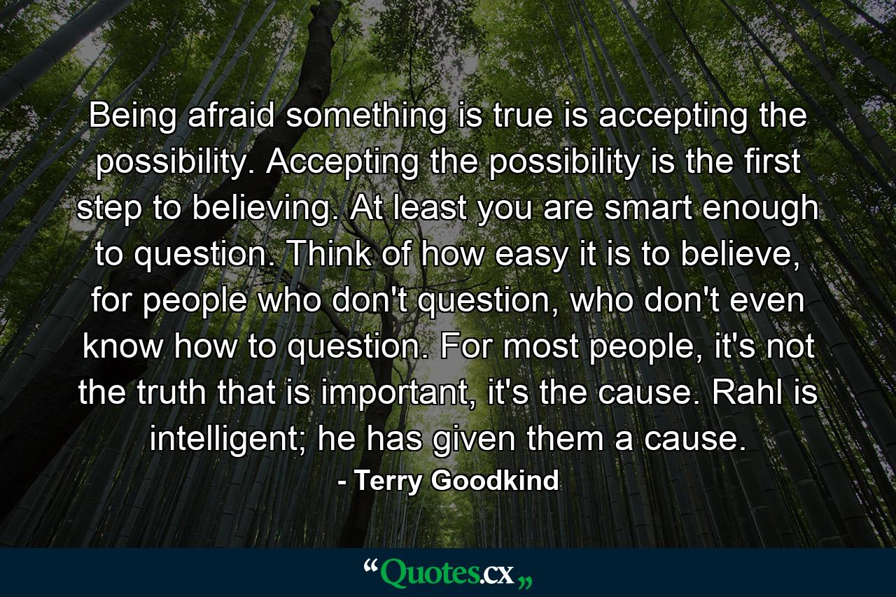 Being afraid something is true is accepting the possibility. Accepting the possibility is the first step to believing. At least you are smart enough to question. Think of how easy it is to believe, for people who don't question, who don't even know how to question. For most people, it's not the truth that is important, it's the cause. Rahl is intelligent; he has given them a cause. - Quote by Terry Goodkind