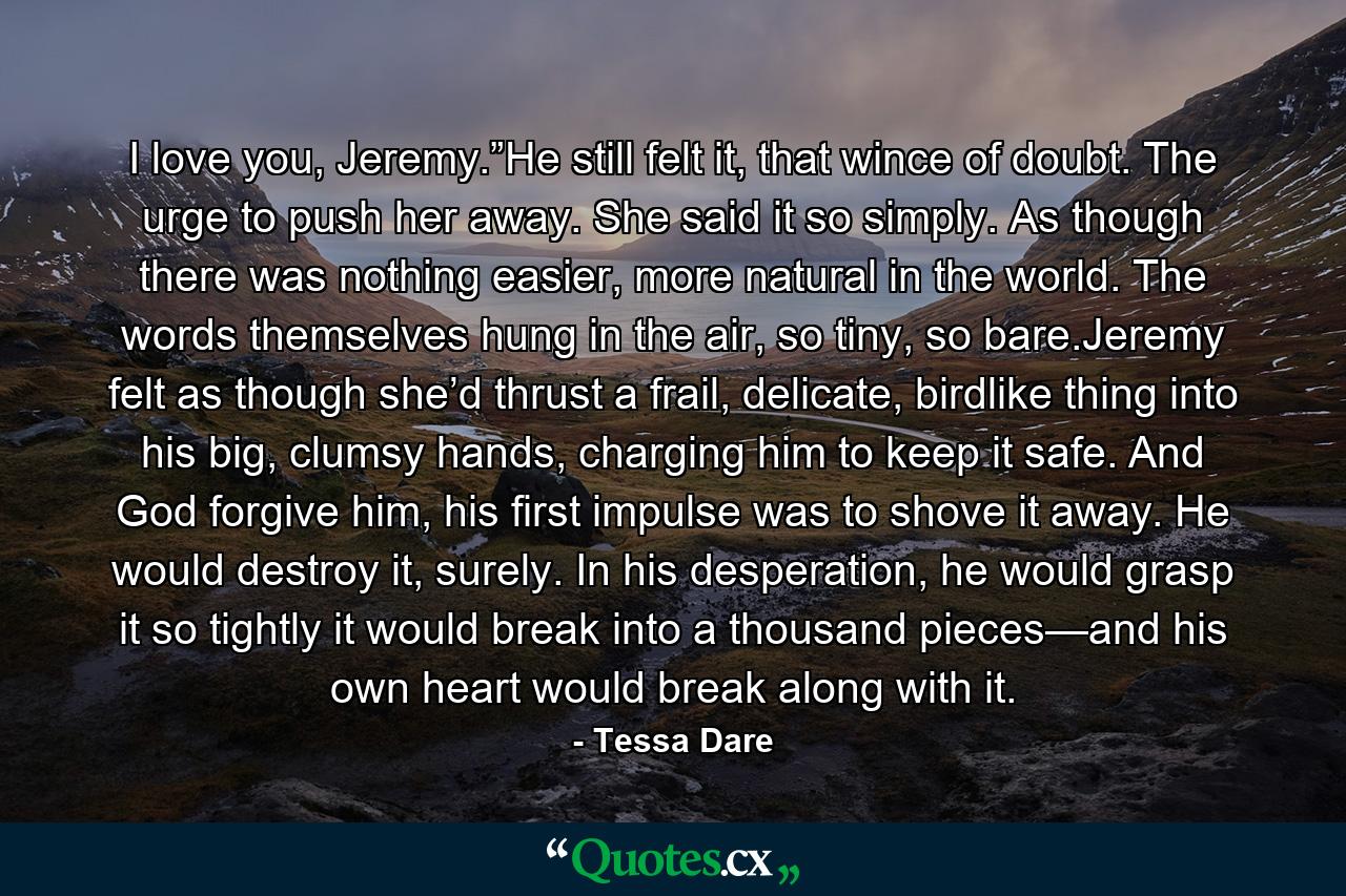 I love you, Jeremy.”He still felt it, that wince of doubt. The urge to push her away. She said it so simply. As though there was nothing easier, more natural in the world. The words themselves hung in the air, so tiny, so bare.Jeremy felt as though she’d thrust a frail, delicate, birdlike thing into his big, clumsy hands, charging him to keep it safe. And God forgive him, his first impulse was to shove it away. He would destroy it, surely. In his desperation, he would grasp it so tightly it would break into a thousand pieces—and his own heart would break along with it. - Quote by Tessa Dare