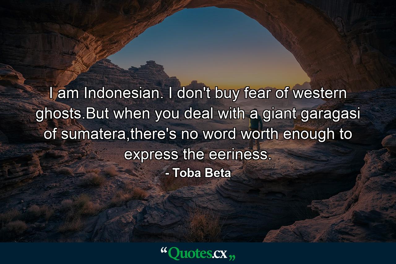 I am Indonesian. I don't buy fear of western ghosts.But when you deal with a giant garagasi of sumatera,there's no word worth enough to express the eeriness. - Quote by Toba Beta