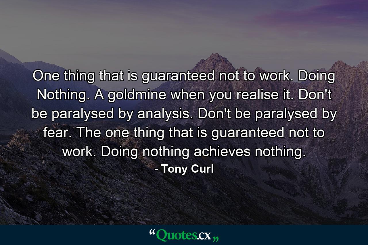 One thing that is guaranteed not to work. Doing Nothing. A goldmine when you realise it. Don't be paralysed by analysis. Don't be paralysed by fear. The one thing that is guaranteed not to work. Doing nothing achieves nothing. - Quote by Tony Curl