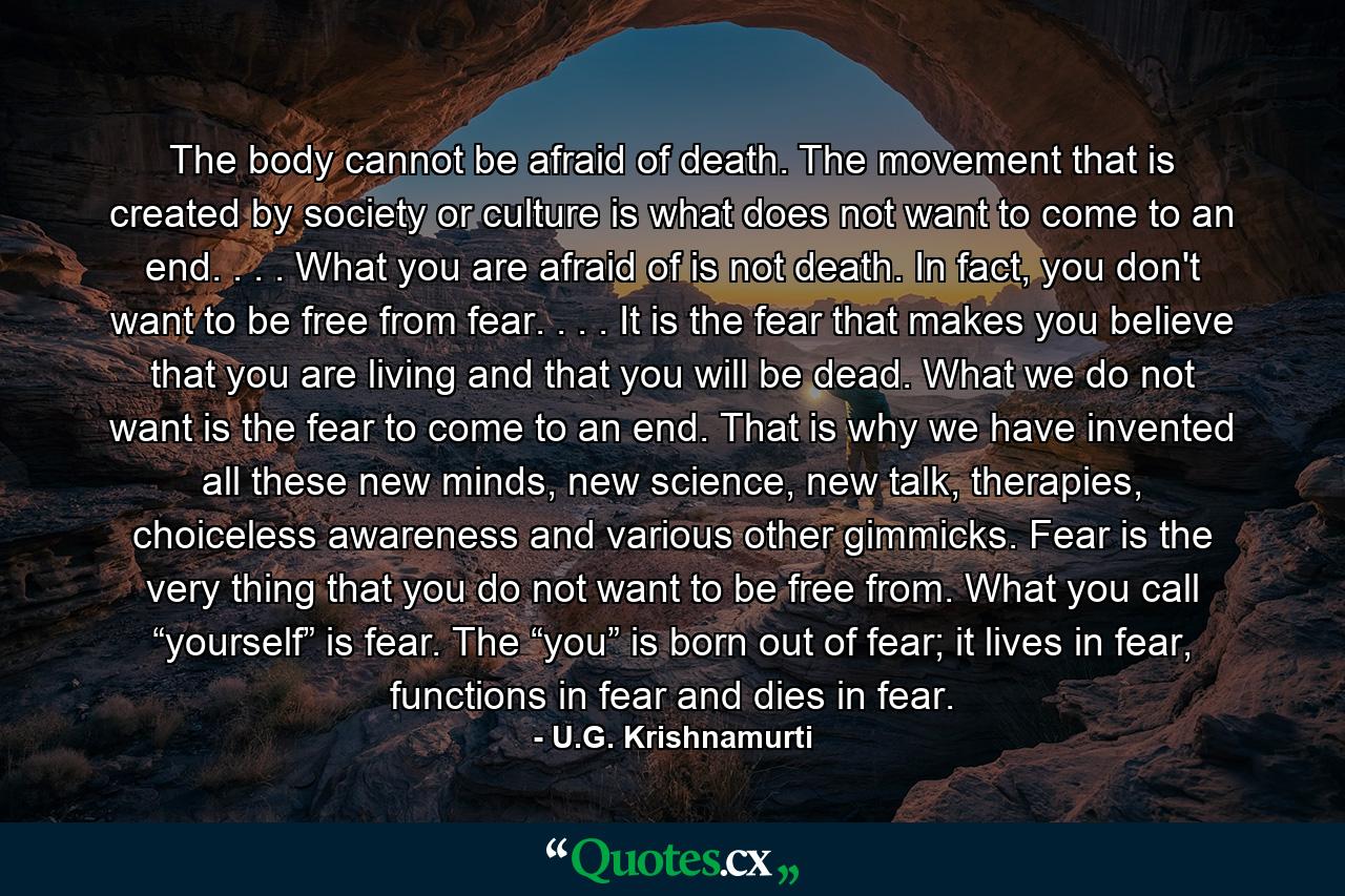 The body cannot be afraid of death. The movement that is created by society or culture is what does not want to come to an end. . . . What you are afraid of is not death. In fact, you don't want to be free from fear. . . . It is the fear that makes you believe that you are living and that you will be dead. What we do not want is the fear to come to an end. That is why we have invented all these new minds, new science, new talk, therapies, choiceless awareness and various other gimmicks. Fear is the very thing that you do not want to be free from. What you call “yourself” is fear. The “you” is born out of fear; it lives in fear, functions in fear and dies in fear. - Quote by U.G. Krishnamurti