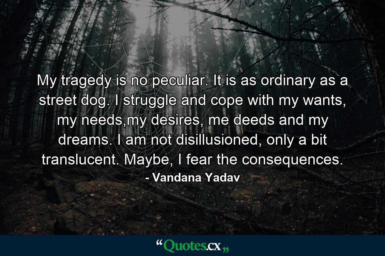 My tragedy is no peculiar. It is as ordinary as a street dog. I struggle and cope with my wants, my needs,my desires, me deeds and my dreams. I am not disillusioned, only a bit translucent. Maybe, I fear the consequences. - Quote by Vandana Yadav