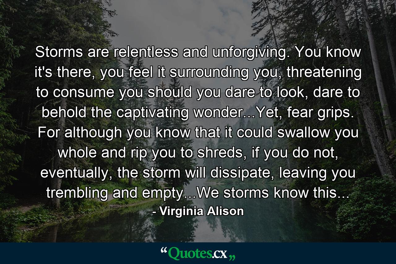 Storms are relentless and unforgiving. You know it's there, you feel it surrounding you, threatening to consume you should you dare to look, dare to behold the captivating wonder...Yet, fear grips. For although you know that it could swallow you whole and rip you to shreds, if you do not, eventually, the storm will dissipate, leaving you trembling and empty...We storms know this... - Quote by Virginia Alison