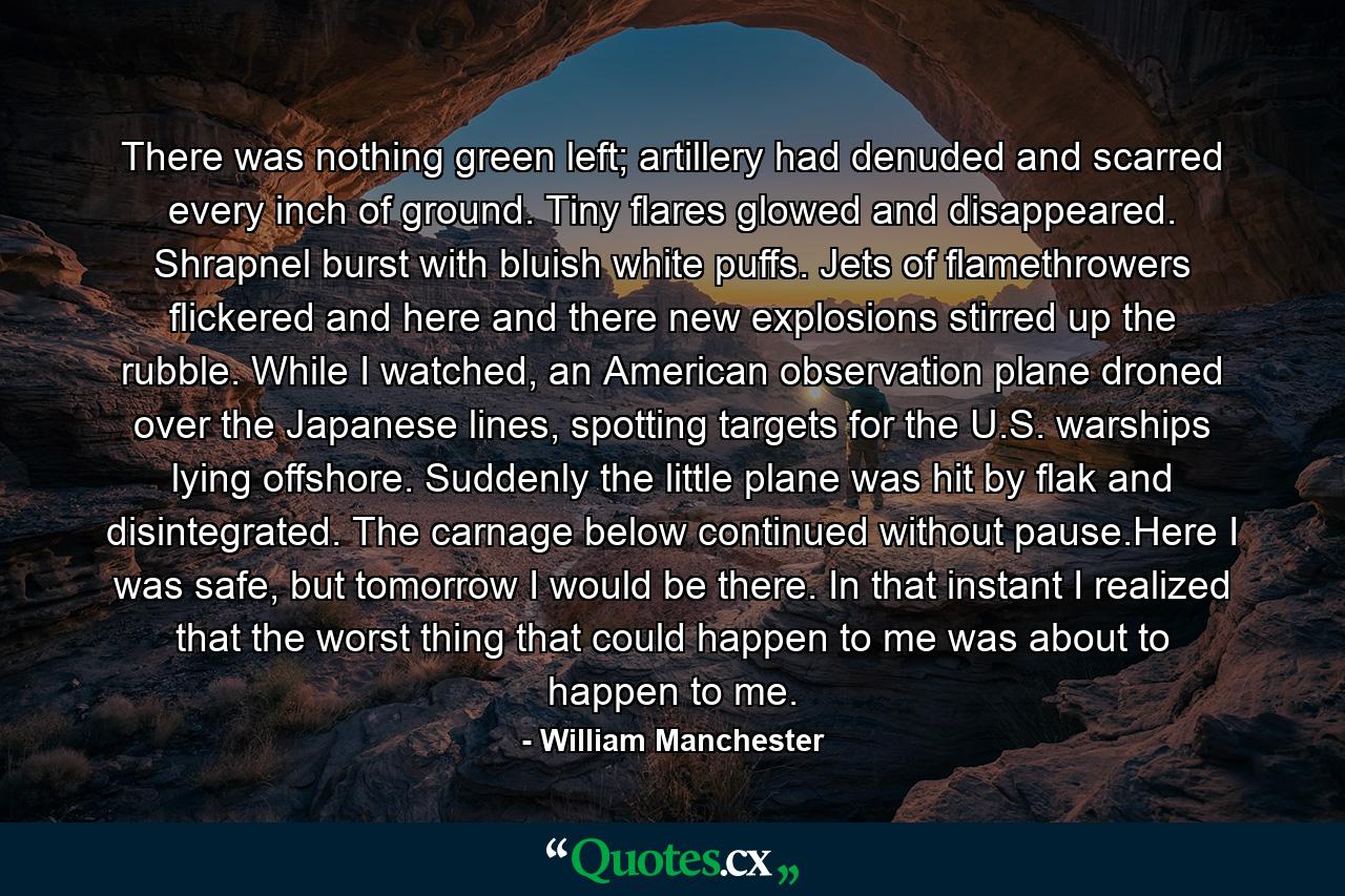 There was nothing green left; artillery had denuded and scarred every inch of ground. Tiny flares glowed and disappeared. Shrapnel burst with bluish white puffs. Jets of flamethrowers flickered and here and there new explosions stirred up the rubble. While I watched, an American observation plane droned over the Japanese lines, spotting targets for the U.S. warships lying offshore. Suddenly the little plane was hit by flak and disintegrated. The carnage below continued without pause.Here I was safe, but tomorrow I would be there. In that instant I realized that the worst thing that could happen to me was about to happen to me. - Quote by William Manchester