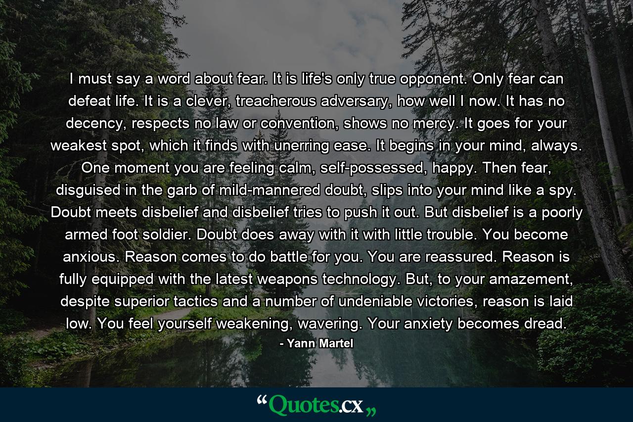 I must say a word about fear. It is life's only true opponent. Only fear can defeat life. It is a clever, treacherous adversary, how well I now. It has no decency, respects no law or convention, shows no mercy. It goes for your weakest spot, which it finds with unerring ease. It begins in your mind, always. One moment you are feeling calm, self-possessed, happy. Then fear, disguised in the garb of mild-mannered doubt, slips into your mind like a spy. Doubt meets disbelief and disbelief tries to push it out. But disbelief is a poorly armed foot soldier. Doubt does away with it with little trouble. You become anxious. Reason comes to do battle for you. You are reassured. Reason is fully equipped with the latest weapons technology. But, to your amazement, despite superior tactics and a number of undeniable victories, reason is laid low. You feel yourself weakening, wavering. Your anxiety becomes dread. - Quote by Yann Martel