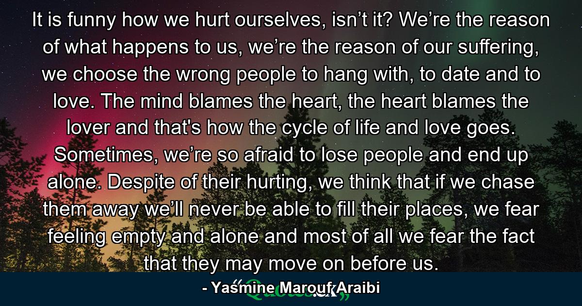 It is funny how we hurt ourselves, isn’t it? We’re the reason of what happens to us, we’re the reason of our suffering, we choose the wrong people to hang with, to date and to love. The mind blames the heart, the heart blames the lover and that's how the cycle of life and love goes. Sometimes, we’re so afraid to lose people and end up alone. Despite of their hurting, we think that if we chase them away we’ll never be able to fill their places, we fear feeling empty and alone and most of all we fear the fact that they may move on before us. - Quote by Yasmine Marouf Araibi