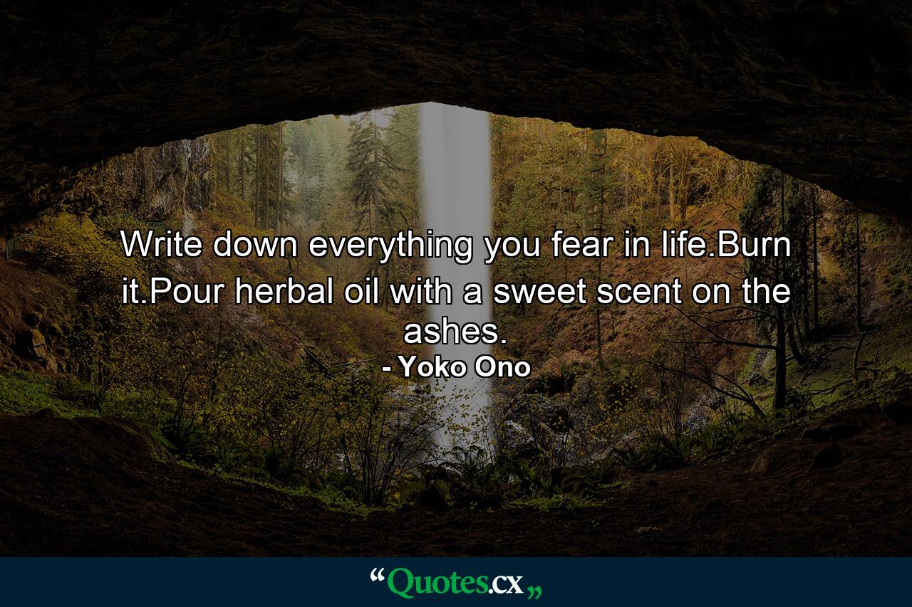 Write down everything you fear in life.Burn it.Pour herbal oil with a sweet scent on the ashes. - Quote by Yoko Ono