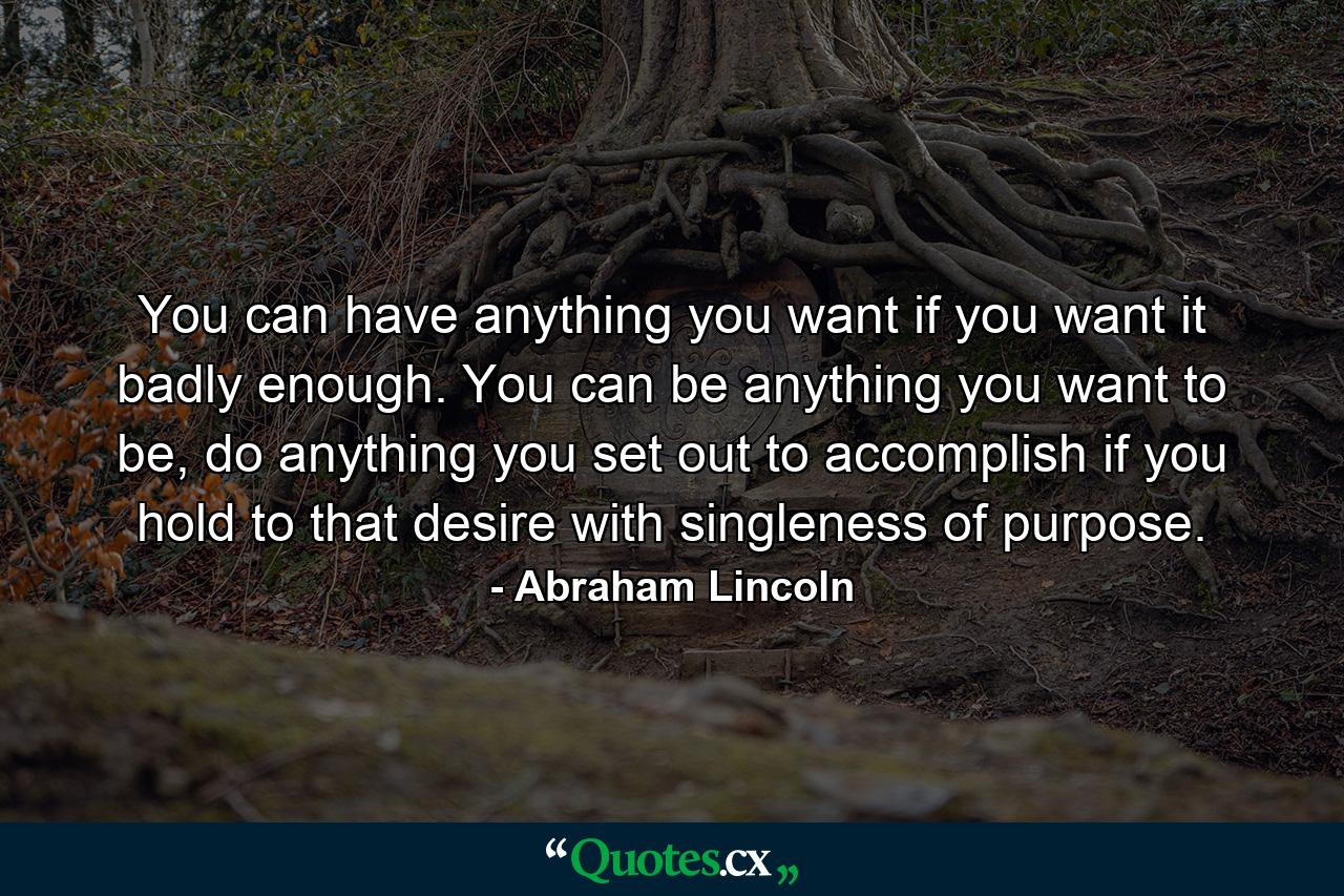 You can have anything you want if you want it badly enough. You can be anything you want to be, do anything you set out to accomplish if you hold to that desire with singleness of purpose. - Quote by Abraham Lincoln