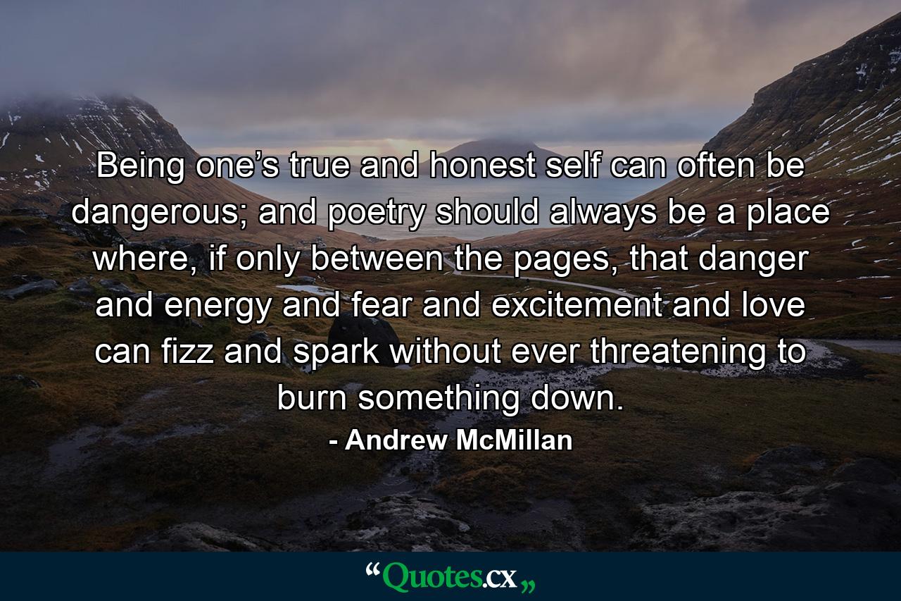 Being one’s true and honest self can often be dangerous; and poetry should always be a place where, if only between the pages, that danger and energy and fear and excitement and love can fizz and spark without ever threatening to burn something down. - Quote by Andrew McMillan