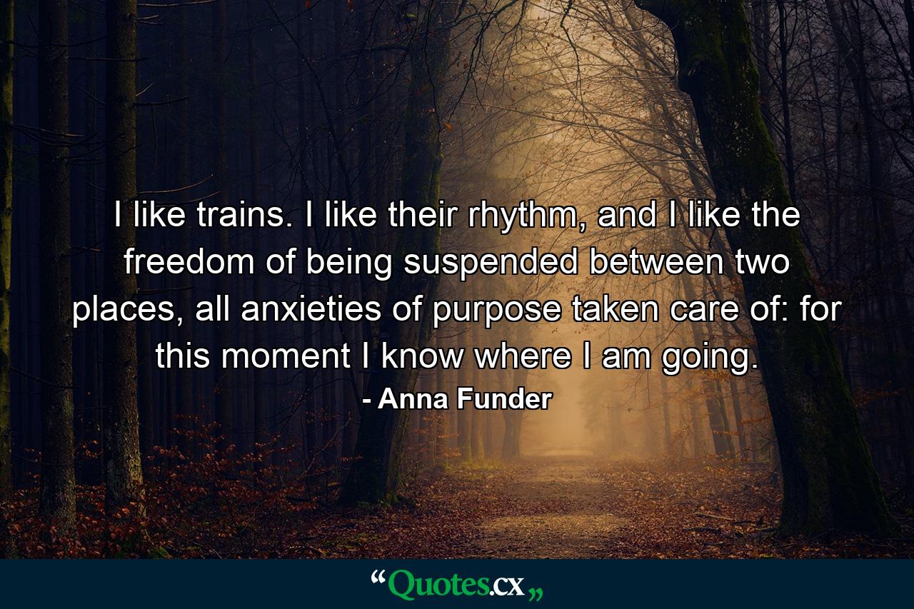 I like trains. I like their rhythm, and I like the freedom of being suspended between two places, all anxieties of purpose taken care of: for this moment I know where I am going. - Quote by Anna Funder