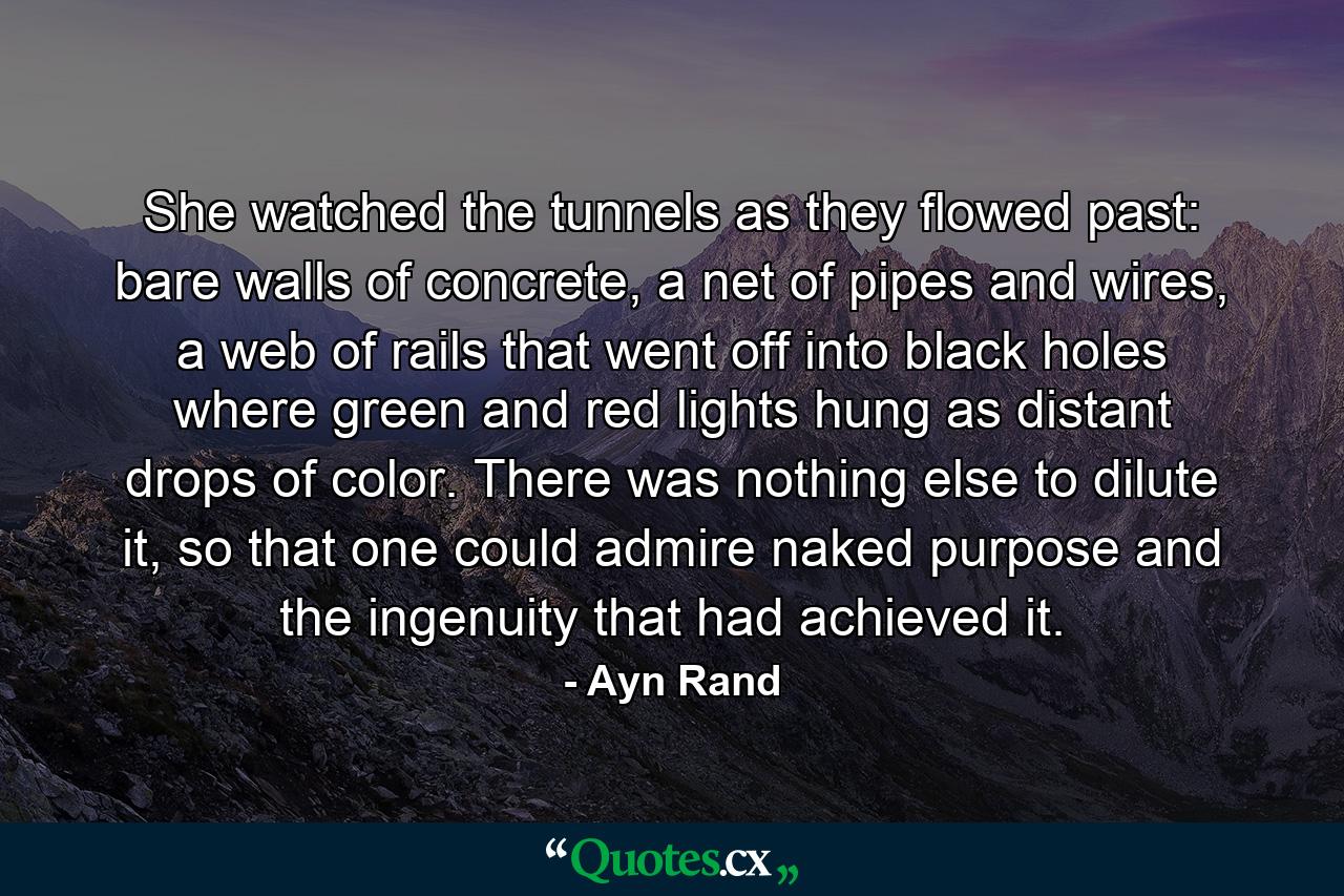 She watched the tunnels as they flowed past: bare walls of concrete, a net of pipes and wires, a web of rails that went off into black holes where green and red lights hung as distant drops of color. There was nothing else to dilute it, so that one could admire naked purpose and the ingenuity that had achieved it. - Quote by Ayn Rand