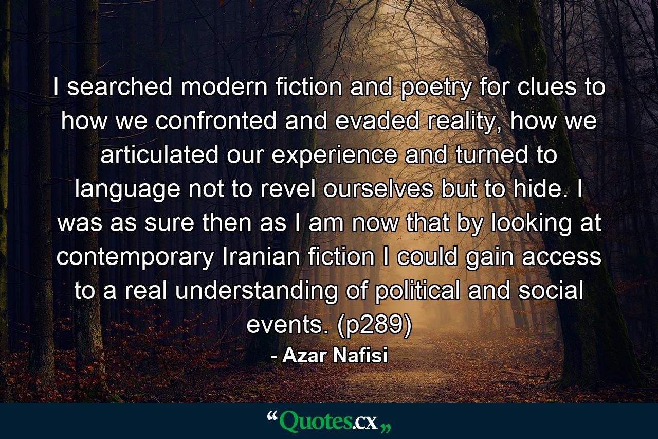 I searched modern fiction and poetry for clues to how we confronted and evaded reality, how we articulated our experience and turned to language not to revel ourselves but to hide. I was as sure then as I am now that by looking at contemporary Iranian fiction I could gain access to a real understanding of political and social events. (p289) - Quote by Azar Nafisi