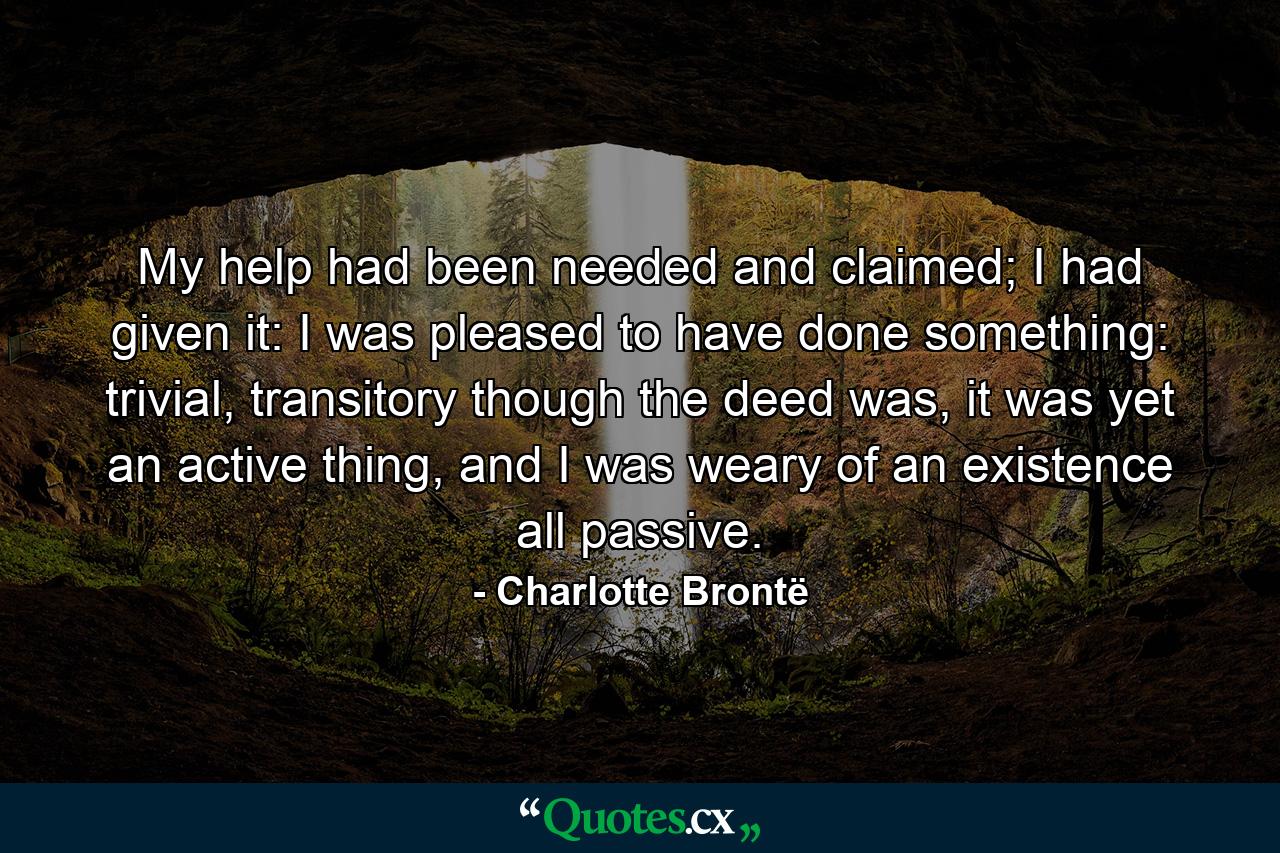 My help had been needed and claimed; I had given it: I was pleased to have done something: trivial, transitory though the deed was, it was yet an active thing, and I was weary of an existence all passive. - Quote by Charlotte Brontë