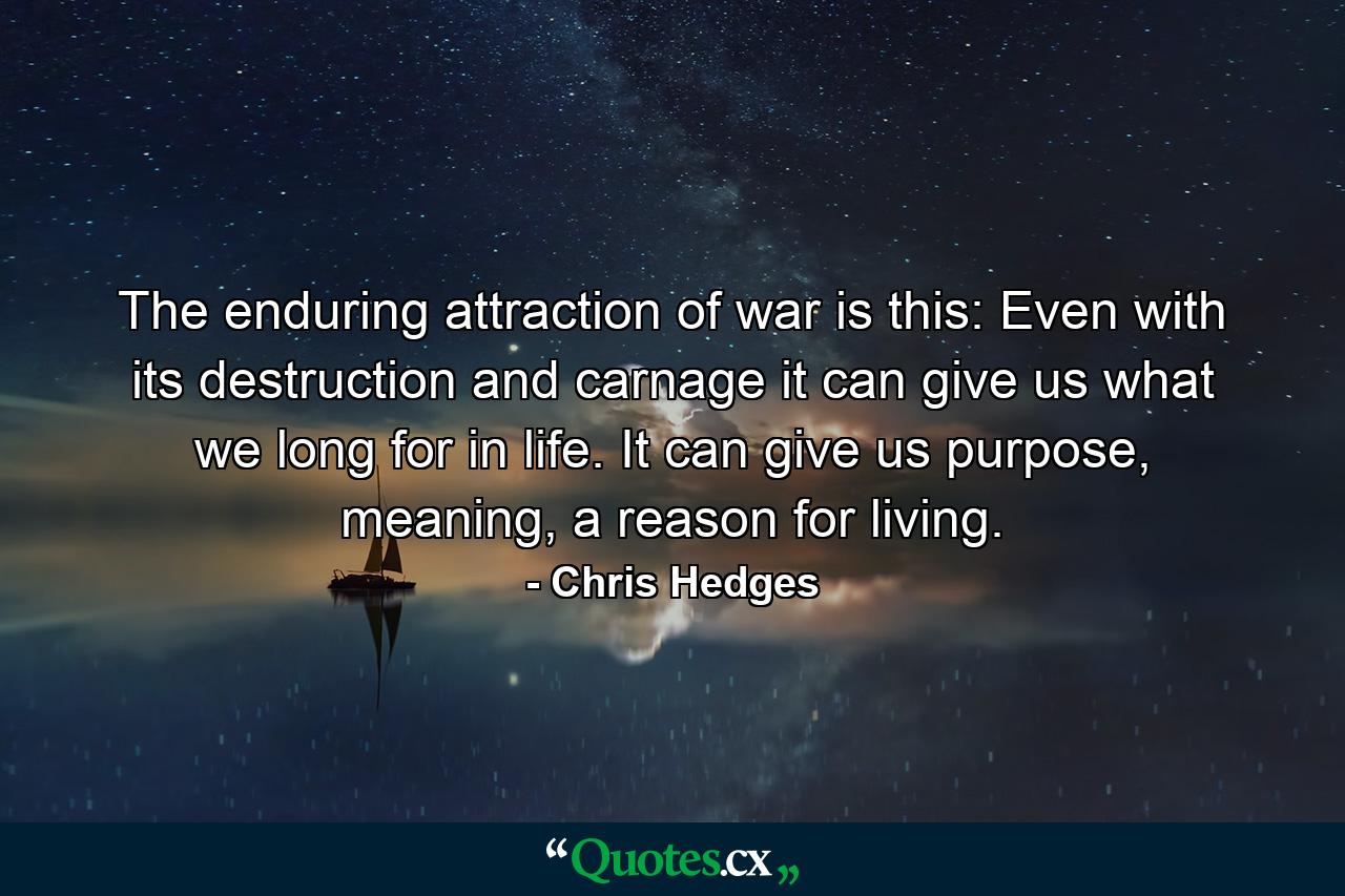 The enduring attraction of war is this: Even with its destruction and carnage it can give us what we long for in life. It can give us purpose, meaning, a reason for living. - Quote by Chris Hedges