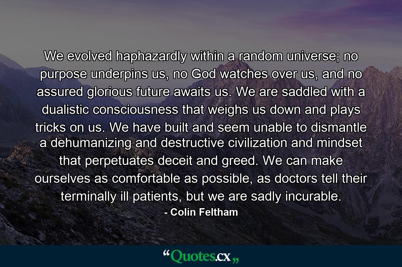 We evolved haphazardly within a random universe; no purpose underpins us, no God watches over us, and no assured glorious future awaits us. We are saddled with a dualistic consciousness that weighs us down and plays tricks on us. We have built and seem unable to dismantle a dehumanizing and destructive civilization and mindset that perpetuates deceit and greed. We can make ourselves as comfortable as possible, as doctors tell their terminally ill patients, but we are sadly incurable. - Quote by Colin Feltham