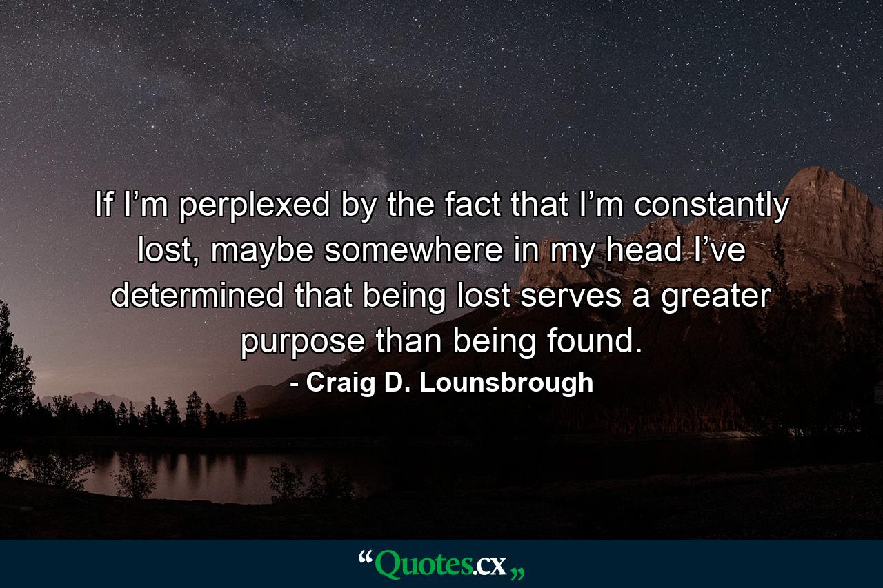 If I’m perplexed by the fact that I’m constantly lost, maybe somewhere in my head I’ve determined that being lost serves a greater purpose than being found. - Quote by Craig D. Lounsbrough