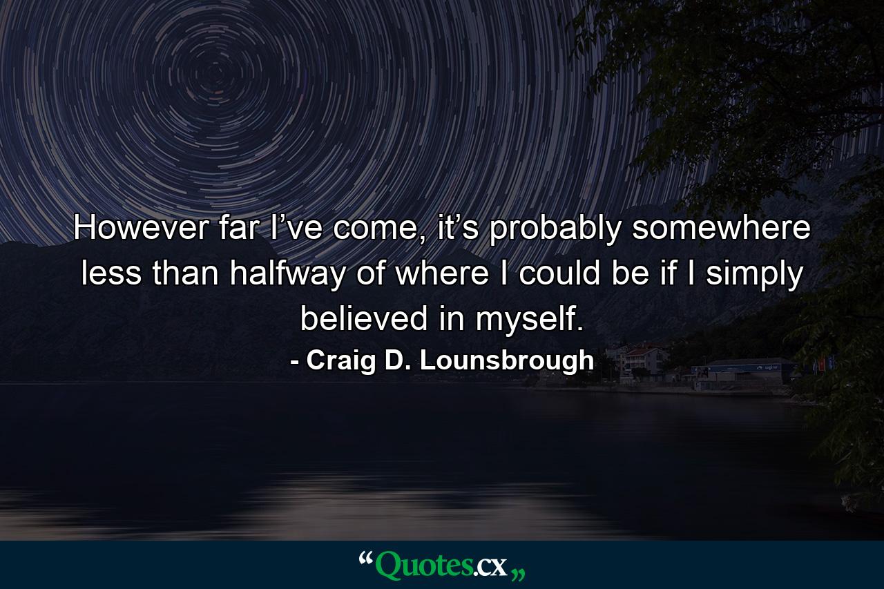 However far I’ve come, it’s probably somewhere less than halfway of where I could be if I simply believed in myself. - Quote by Craig D. Lounsbrough