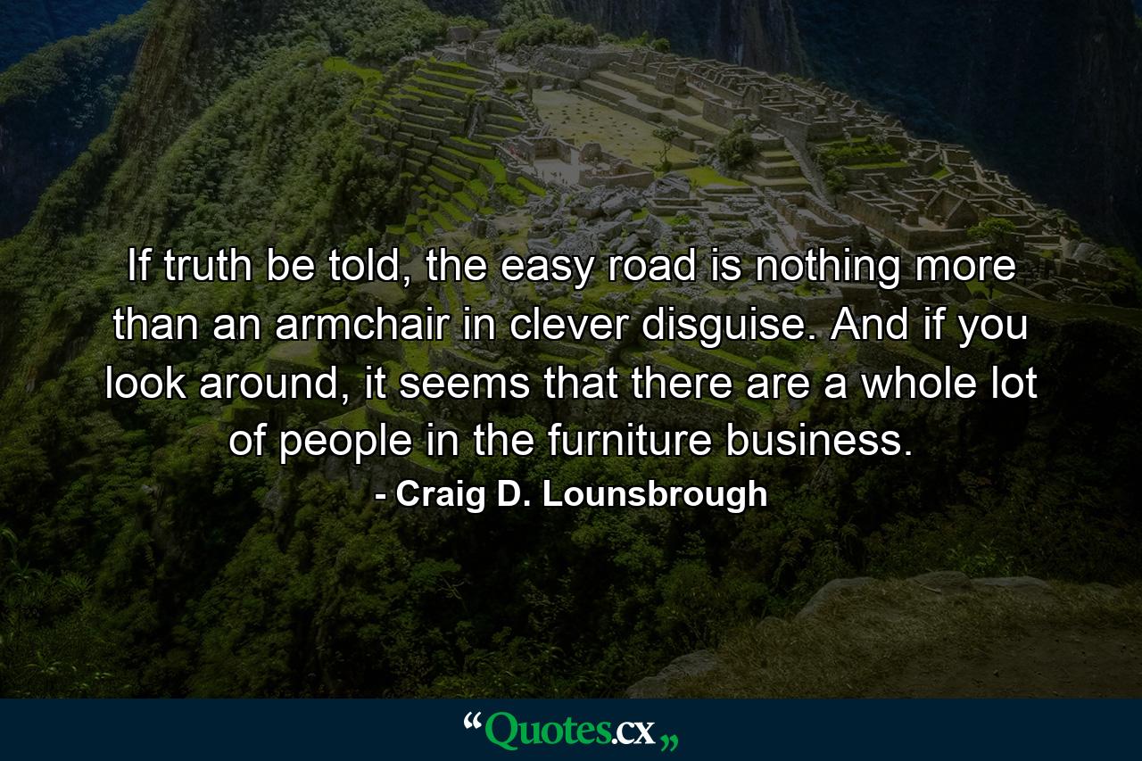 If truth be told, the easy road is nothing more than an armchair in clever disguise. And if you look around, it seems that there are a whole lot of people in the furniture business. - Quote by Craig D. Lounsbrough