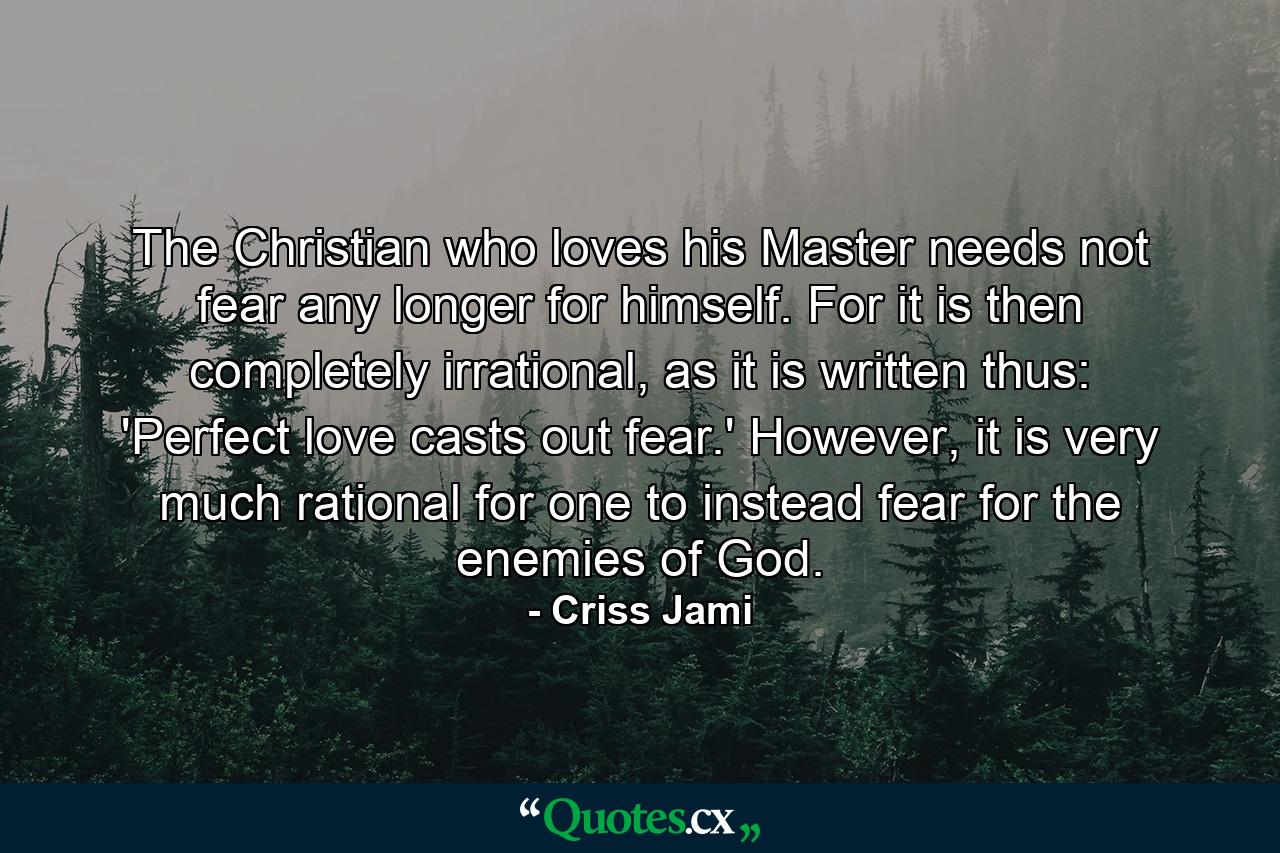 The Christian who loves his Master needs not fear any longer for himself. For it is then completely irrational, as it is written thus: 'Perfect love casts out fear.' However, it is very much rational for one to instead fear for the enemies of God. - Quote by Criss Jami