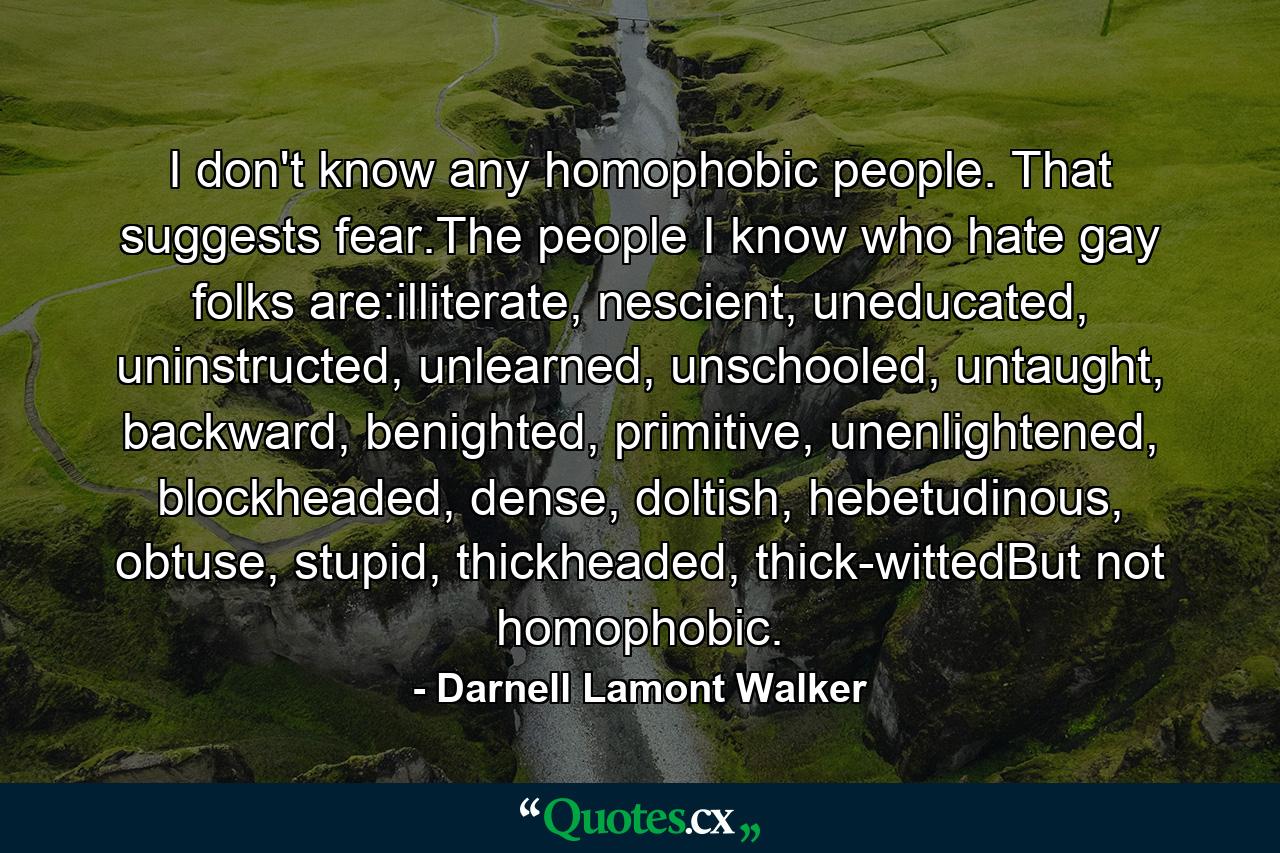 I don't know any homophobic people. That suggests fear.The people I know who hate gay folks are:illiterate, nescient, uneducated, uninstructed, unlearned, unschooled, untaught, backward, benighted, primitive, unenlightened, blockheaded, dense, doltish, hebetudinous, obtuse, stupid, thickheaded, thick-wittedBut not homophobic. - Quote by Darnell Lamont Walker