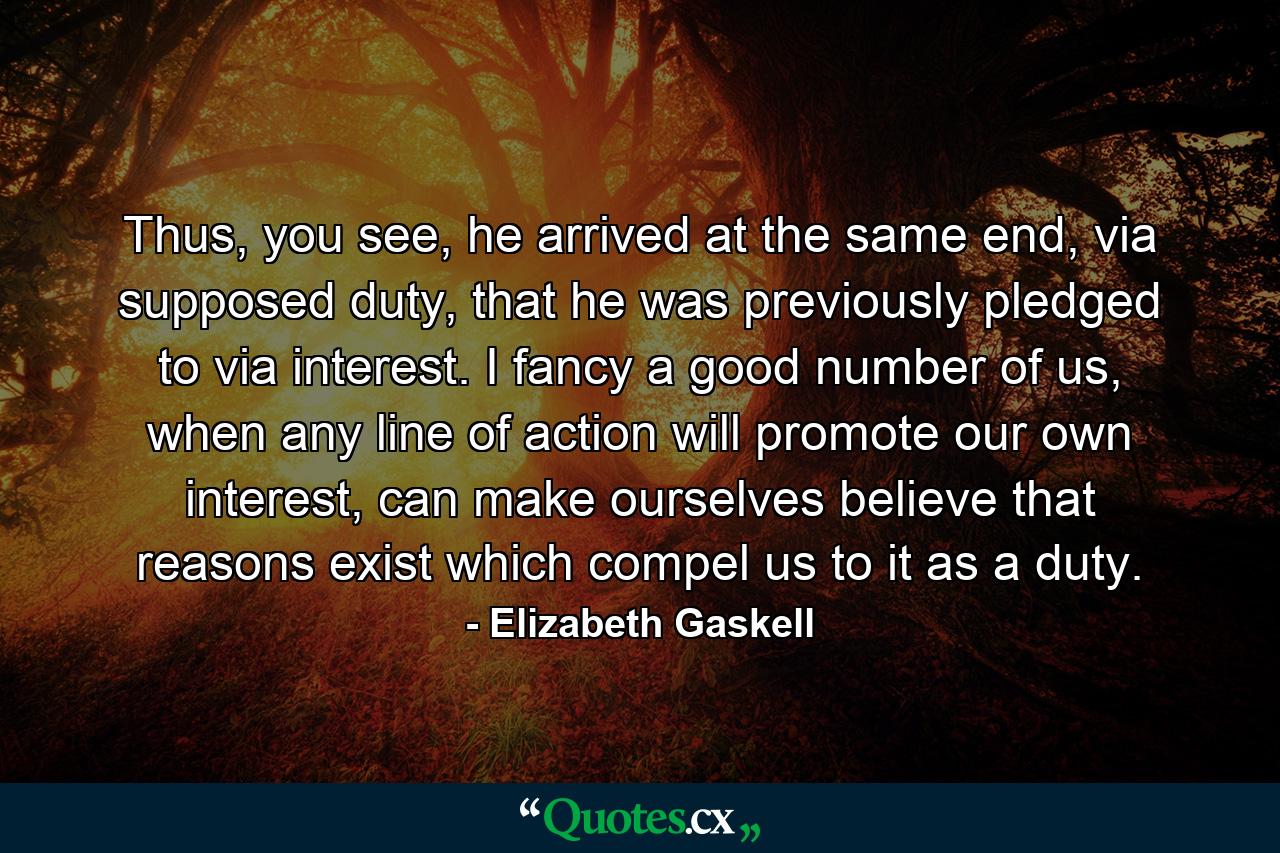 Thus, you see, he arrived at the same end, via supposed duty, that he was previously pledged to via interest. I fancy a good number of us, when any line of action will promote our own interest, can make ourselves believe that reasons exist which compel us to it as a duty. - Quote by Elizabeth Gaskell