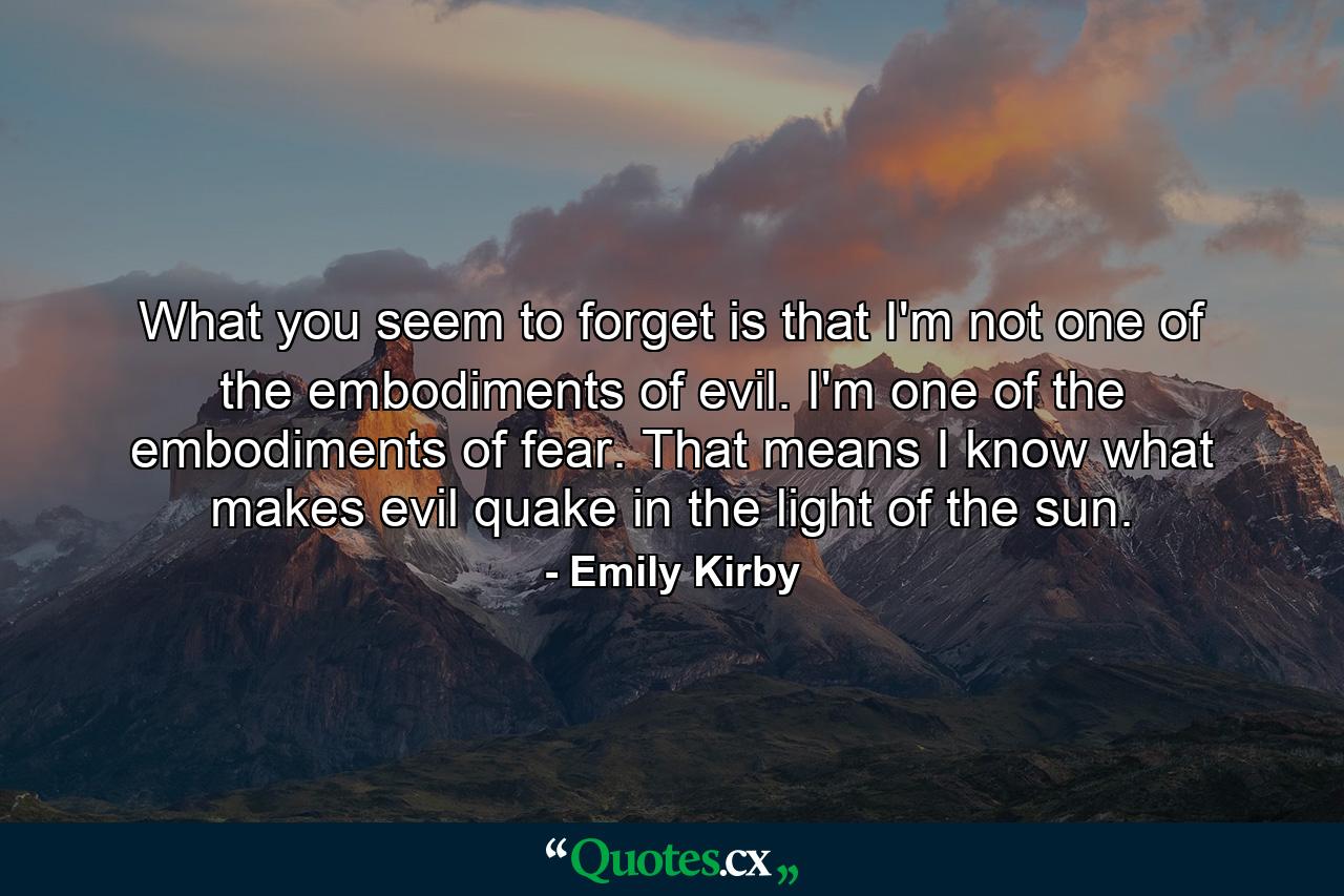 What you seem to forget is that I'm not one of the embodiments of evil. I'm one of the embodiments of fear. That means I know what makes evil quake in the light of the sun. - Quote by Emily Kirby