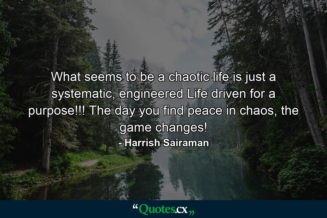 What seems to be a chaotic life is just a systematic, engineered Life driven for a purpose!!! The day you find peace in chaos, the game changes! - Quote by Harrish Sairaman