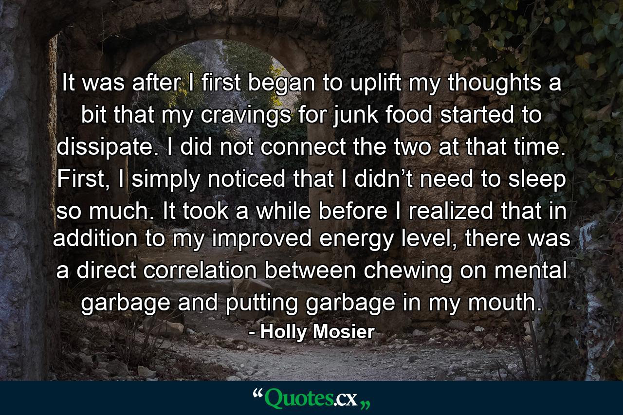 It was after I first began to uplift my thoughts a bit that my cravings for junk food started to dissipate. I did not connect the two at that time. First, I simply noticed that I didn’t need to sleep so much. It took a while before I realized that in addition to my improved energy level, there was a direct correlation between chewing on mental garbage and putting garbage in my mouth. - Quote by Holly Mosier