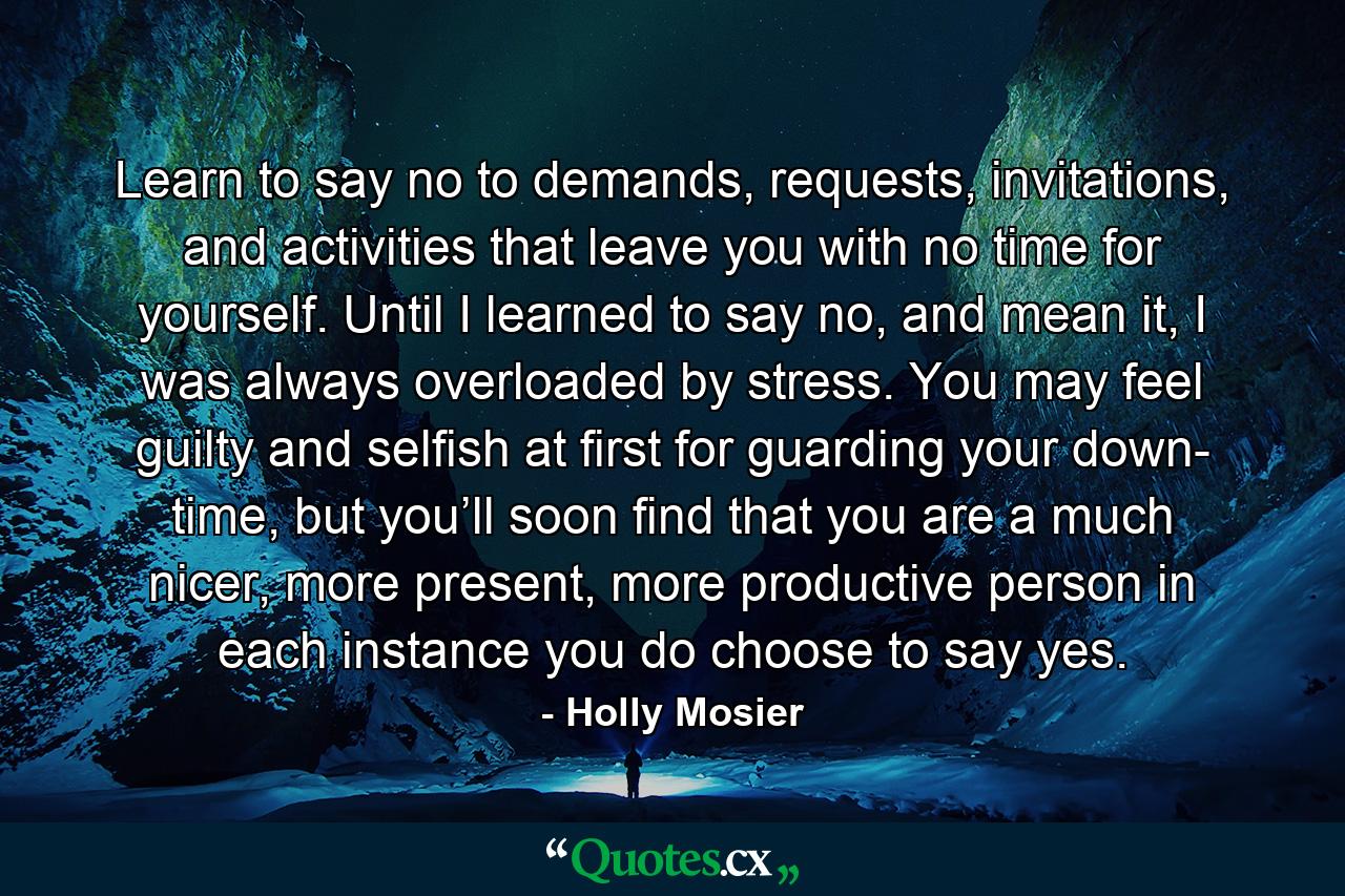 Learn to say no to demands, requests, invitations, and activities that leave you with no time for yourself. Until I learned to say no, and mean it, I was always overloaded by stress. You may feel guilty and selfish at first for guarding your down- time, but you’ll soon find that you are a much nicer, more present, more productive person in each instance you do choose to say yes. - Quote by Holly Mosier