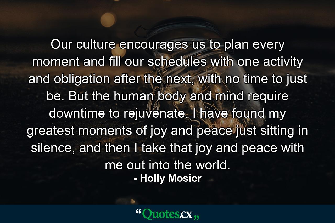 Our culture encourages us to plan every moment and fill our schedules with one activity and obligation after the next, with no time to just be. But the human body and mind require downtime to rejuvenate. I have found my greatest moments of joy and peace just sitting in silence, and then I take that joy and peace with me out into the world. - Quote by Holly Mosier